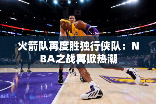 火箭队再度胜独行侠队：NBA之战再掀热潮