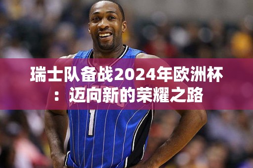 瑞士队备战2024年欧洲杯：迈向新的荣耀之路