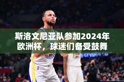 斯洛文尼亚队参加2024年欧洲杯，球迷们备受鼓舞