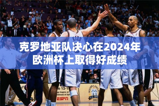 克罗地亚队决心在2024年欧洲杯上取得好成绩