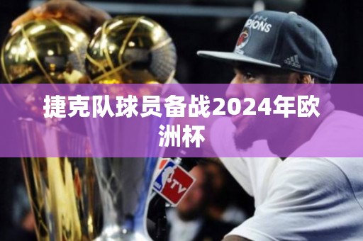 捷克队球员备战2024年欧洲杯