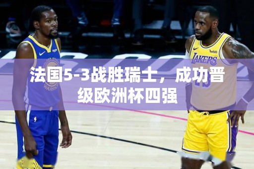 法国5-3战胜瑞士，成功晋级欧洲杯四强