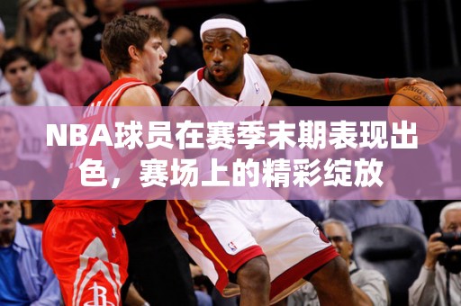 NBA球员在赛季末期表现出色，赛场上的精彩绽放