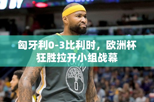 匈牙利0-3比利时，欧洲杯狂胜拉开小组战幕