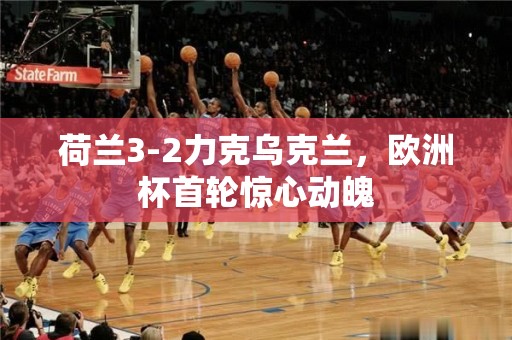 荷兰3-2力克乌克兰，欧洲杯首轮惊心动魄