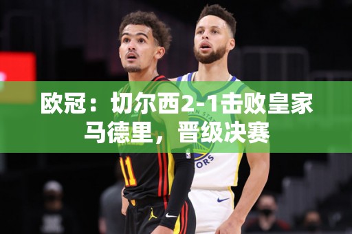 欧冠：切尔西2-1击败皇家马德里，晋级决赛