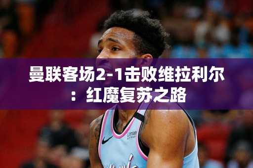 曼联客场2-1击败维拉利尔：红魔复苏之路