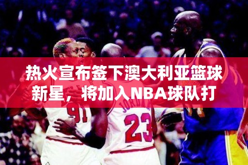 热火宣布签下澳大利亚篮球新星，将加入NBA球队打造强大后场阵容