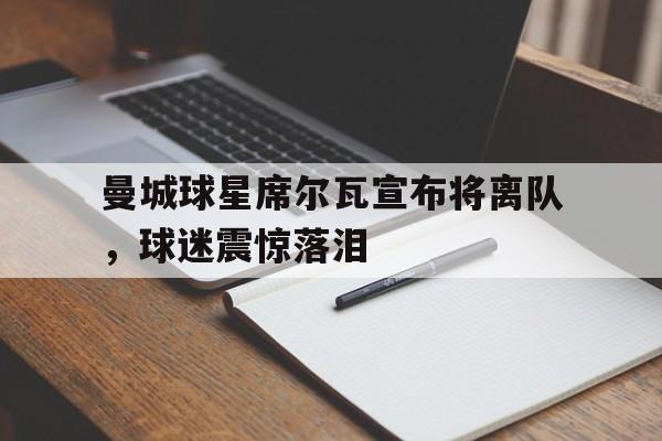 曼城球星席尔瓦宣布将离队，球迷震惊落泪